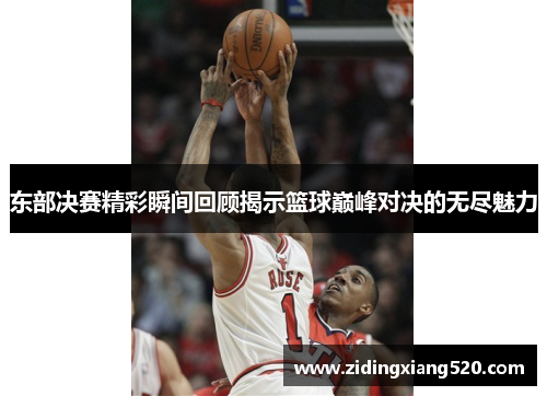 东部决赛精彩瞬间回顾揭示篮球巅峰对决的无尽魅力